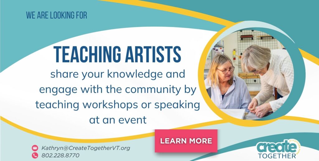We are looking for teaching artists. Share your knowledge and engage with the community by teaching workshops or speaking at an event. call 802.228.8770 email Kathryn@CreateTogetherVT.org